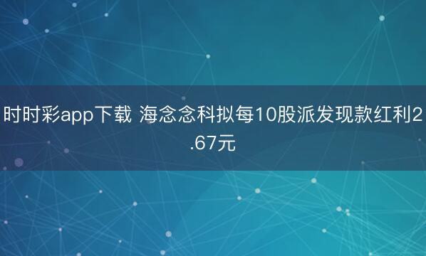 时时彩app下载 海念念科拟每10股派发现款红利2.67元