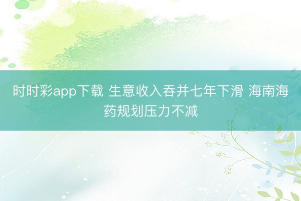 时时彩app下载 生意收入吞并七年下滑 海南海药规划压力不减