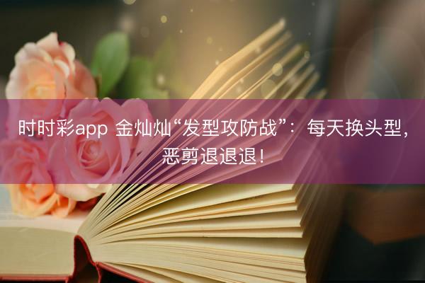 时时彩app 金灿灿“发型攻防战”：每天换头型，恶剪退退退！
