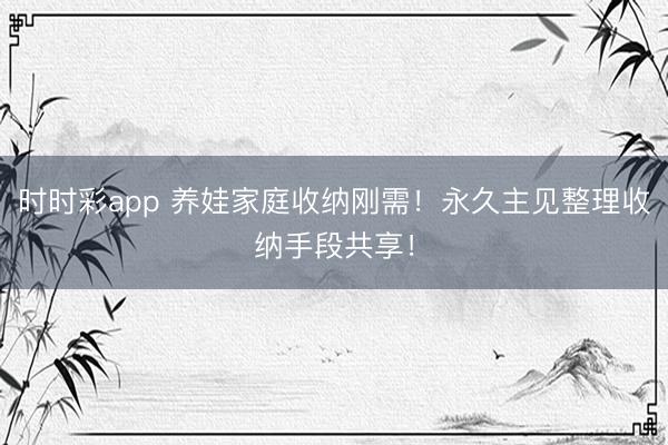 时时彩app 养娃家庭收纳刚需！永久主见整理收纳手段共享！