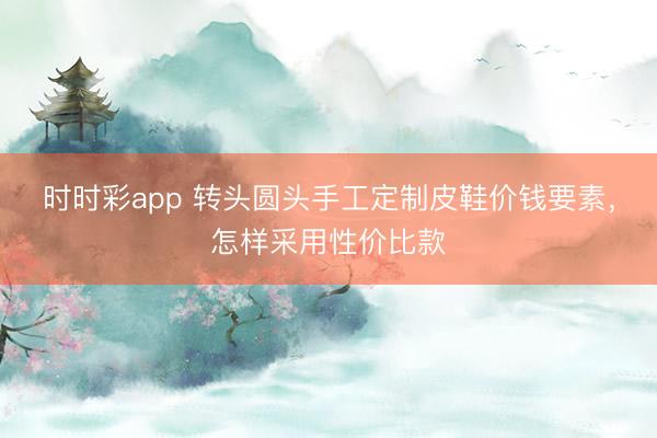 时时彩app 转头圆头手工定制皮鞋价钱要素，怎样采用性价比款