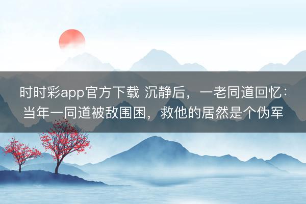 时时彩app官方下载 沉静后，一老同道回忆：当年一同道被敌围困，救他的居然是个伪军