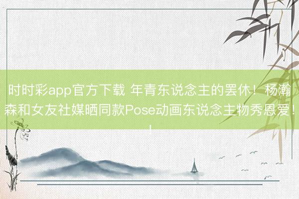 时时彩app官方下载 年青东说念主的罢休！杨瀚森和女友社媒晒同款Pose动画东说念主物秀恩爱！