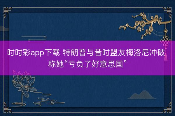 时时彩app下载 特朗普与昔时盟友梅洛尼冲破 称她“亏负了好意思国”