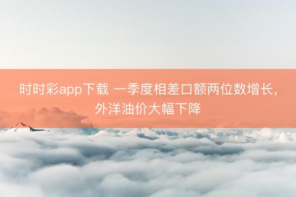 时时彩app下载 一季度相差口额两位数增长，外洋油价大幅下降