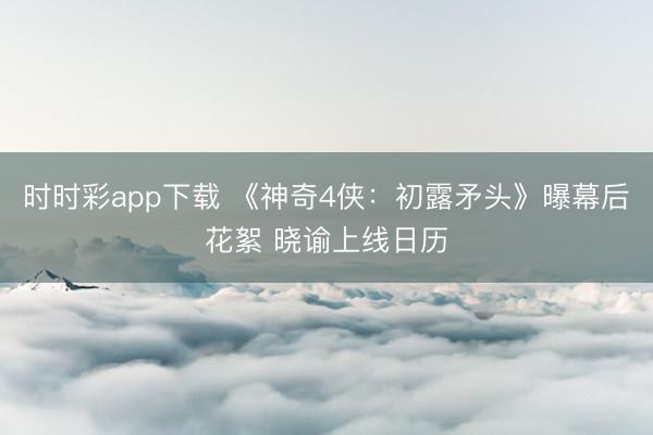 时时彩app下载 《神奇4侠：初露矛头》曝幕后花絮 晓谕上线日历