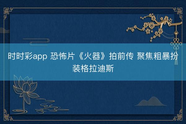 时时彩app 恐怖片《火器》拍前传 聚焦粗暴扮装格拉迪斯
