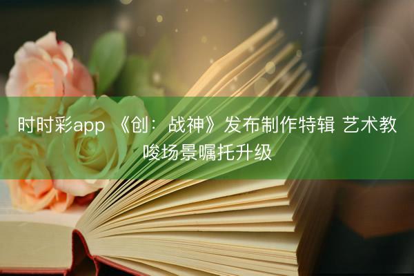 时时彩app 《创：战神》发布制作特辑 艺术教唆场景嘱托升级