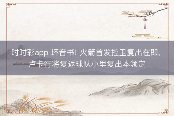 时时彩app 坏音书! 火箭首发控卫复出在即, 卢卡行将复返球队小里复出本领定