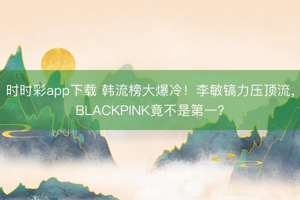 时时彩app下载 韩流榜大爆冷！李敏镐力压顶流，BLACKPINK竟不是第一？