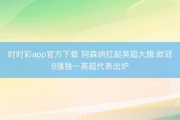 时时彩app官方下载 阿森纳扛起英超大旗:欧冠8强独一英超代表出炉