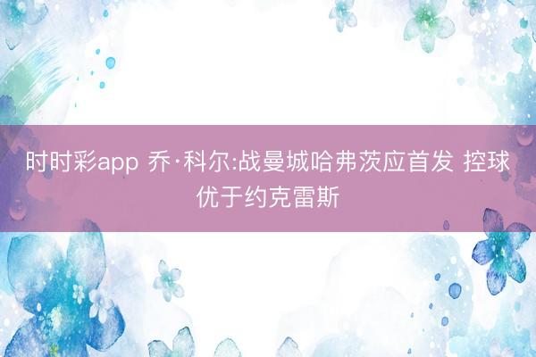 时时彩app 乔·科尔:战曼城哈弗茨应首发 控球优于约克雷斯