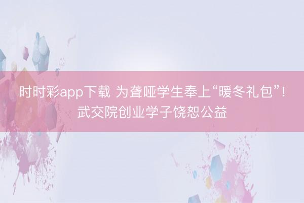时时彩app下载 为聋哑学生奉上“暖冬礼包”！武交院创业学子饶恕公益