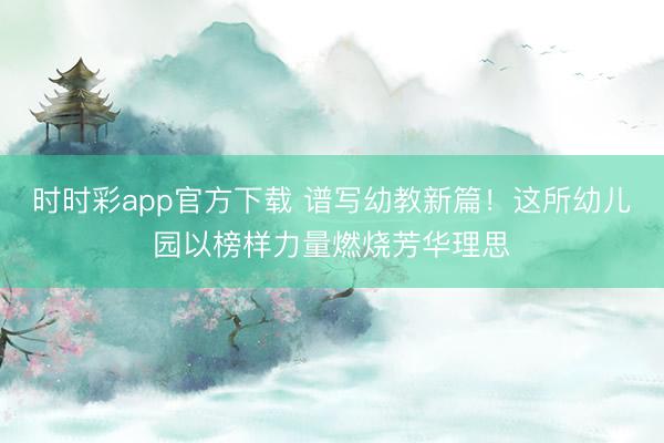 时时彩app官方下载 谱写幼教新篇！这所幼儿园以榜样力量燃烧芳华理思