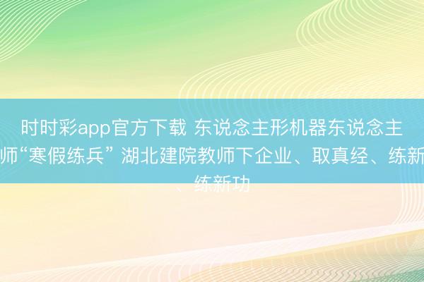 时时彩app官方下载 东说念主形机器东说念主教师“寒假练兵” 湖北建院教师下企业、取真经、练新功