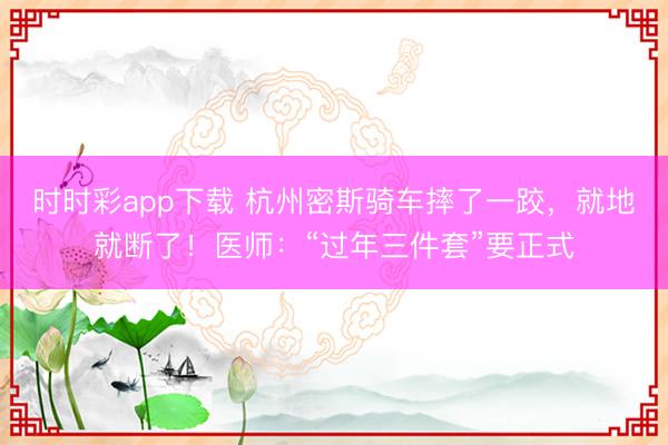 时时彩app下载 杭州密斯骑车摔了一跤，就地就断了！医师：“过年三件套”要正式
