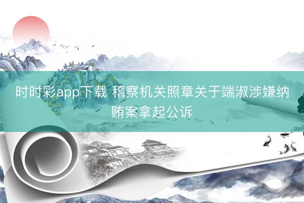 时时彩app下载 稽察机关照章关于端淑涉嫌纳贿案拿起公诉