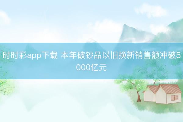 时时彩app下载 本年破钞品以旧换新销售额冲破5000亿元