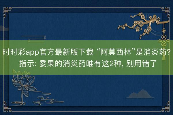 时时彩app官方最新版下载 “阿莫西林”是消炎药? 指示: 委果的消炎药唯有这2种， 别用错了