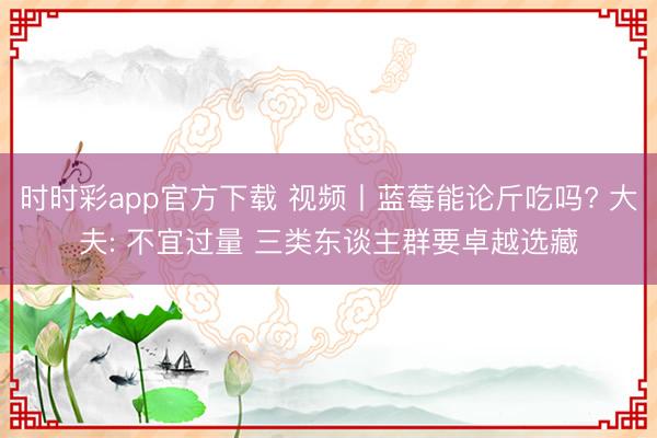 时时彩app官方下载 视频丨蓝莓能论斤吃吗? 大夫: 不宜过量 三类东谈主群要卓越选藏