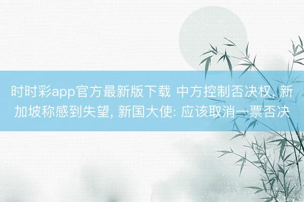 时时彩app官方最新版下载 中方控制否决权， 新加坡称感到失望， 新国大使: 应该取消一票否决