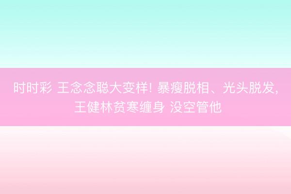时时彩 王念念聪大变样! 暴瘦脱相、光头脱发， 王健林贫寒缠身 没空管他