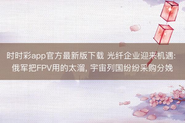 时时彩app官方最新版下载 光纤企业迎来机遇: 俄军把FPV用的太溜, 宇宙列国纷纷采购分娩