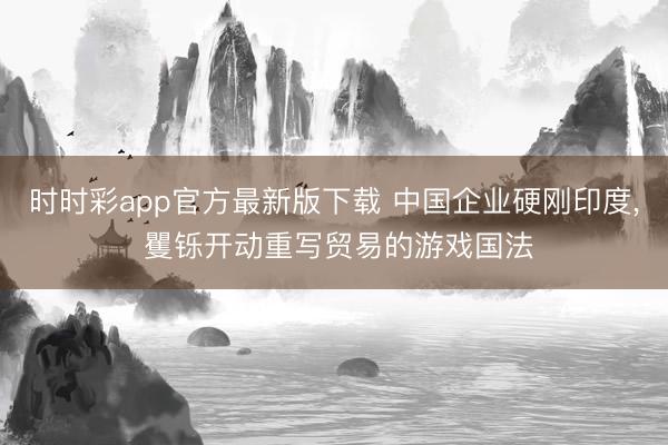 时时彩app官方最新版下载 中国企业硬刚印度, 矍铄开动重写贸易的游戏国法