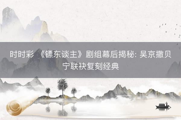 时时彩 《镖东谈主》剧组幕后揭秘: 吴京撒贝宁联袂复刻经典