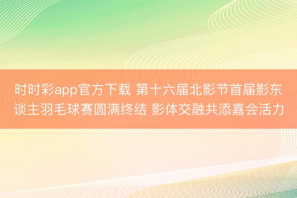 时时彩app官方下载 第十六届北影节首届影东谈主羽毛球赛圆满终结 影体交融共添嘉会活力