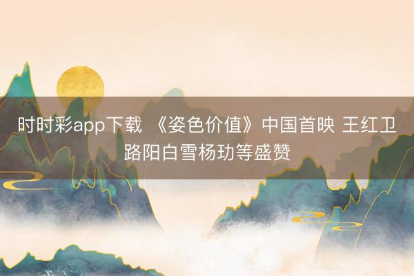 时时彩app下载 《姿色价值》中国首映 王红卫路阳白雪杨玏等盛赞