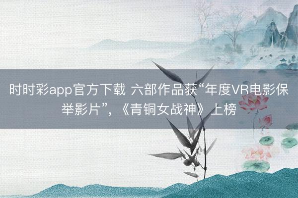 时时彩app官方下载 六部作品获“年度VR电影保举影片”， 《青铜女战神》上榜