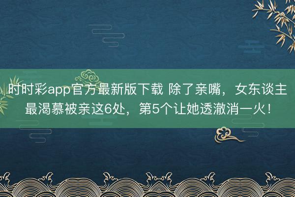 时时彩app官方最新版下载 除了亲嘴，女东谈主最渴慕被亲这6处，第5个让她透澈消一火！