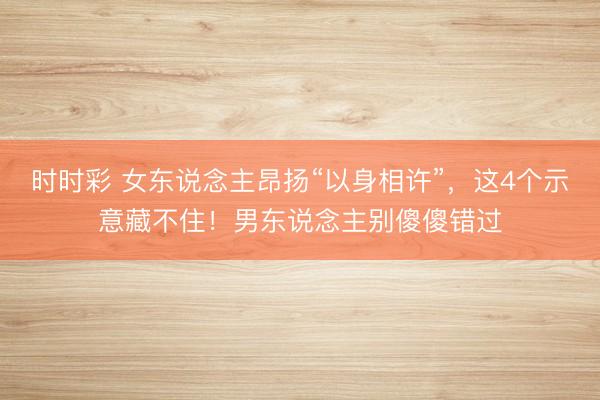 时时彩 女东说念主昂扬“以身相许”，这4个示意藏不住！男东说念主别傻傻错过