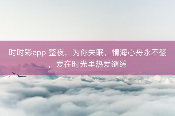 时时彩app 整夜，为你失眠，情海心舟永不翻，爱在时光里热爱缱绻