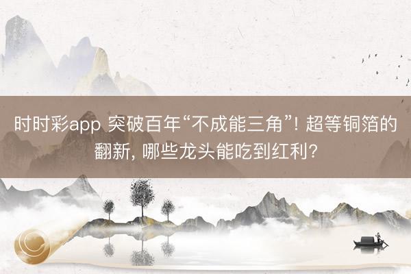 时时彩app 突破百年“不成能三角”! 超等铜箔的翻新, 哪些龙头能吃到红利?