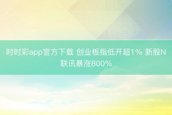 时时彩app官方下载 创业板指低开超1% 新股N联讯暴涨800%