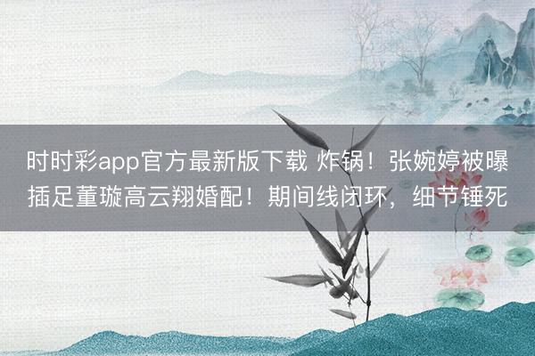 时时彩app官方最新版下载 炸锅！张婉婷被曝插足董璇高云翔婚配！期间线闭环，细节锤死