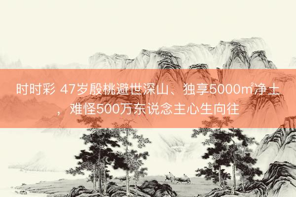 时时彩 47岁殷桃避世深山、独享5000㎡净土，难怪500万东说念主心生向往