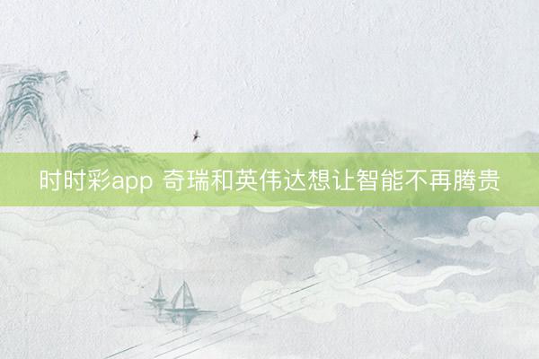 时时彩app 奇瑞和英伟达想让智能不再腾贵