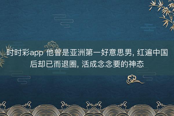 时时彩app 他曾是亚洲第一好意思男， 红遍中国后却已而退圈， 活成念念要的神态