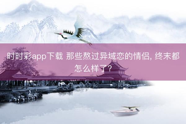 时时彩app下载 那些熬过异域恋的情侣, 终末都怎么样了?