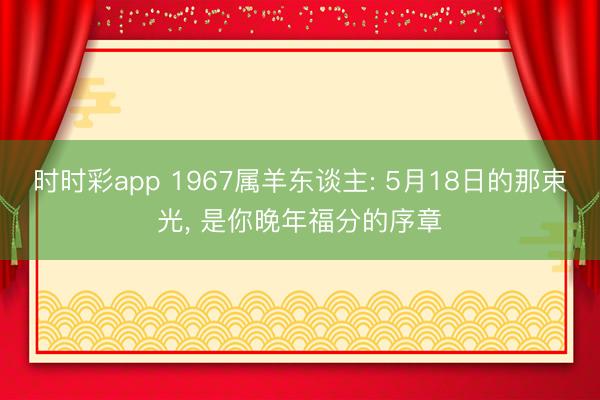 时时彩app 1967属羊东谈主: 5月18日的那束光, 是你晚年福分的序章
