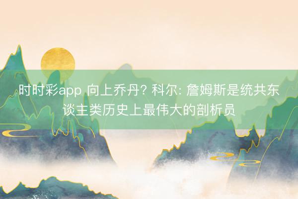 时时彩app 向上乔丹? 科尔: 詹姆斯是统共东谈主类历史上最伟大的剖析员