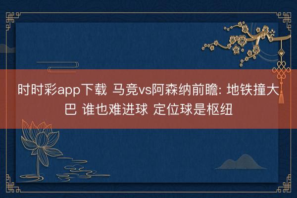 时时彩app下载 马竞vs阿森纳前瞻: 地铁撞大巴 谁也难进球 定位球是枢纽