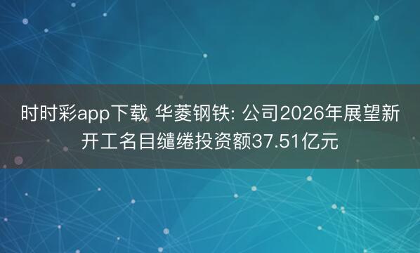 时时彩app下载 华菱钢铁: 公司2026年展望新开工名目缱绻投资额37.51亿元