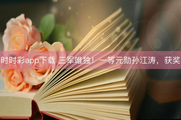 时时彩app下载 三军唯独！一等元勋孙江涛，获奖