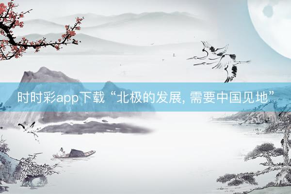 时时彩app下载 “北极的发展, 需要中国见地”