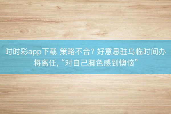 时时彩app下载 策略不合? 好意思驻乌临时间办将离任, “对自己脚色感到懊恼”