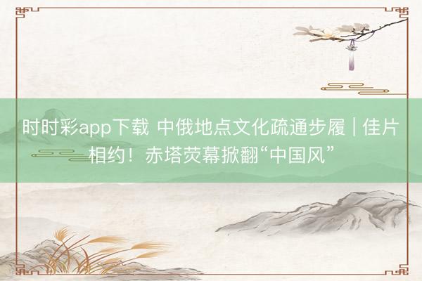 时时彩app下载 中俄地点文化疏通步履 | 佳片相约！赤塔荧幕掀翻“中国风”